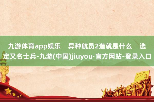九游体育app娱乐 异种航员2造就是什么 选定又名士兵-九游(中国)jiuyou·官方网站-登录入口