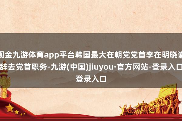 现金九游体育app平台韩国最大在朝党党首李在明晓谕辞去党首职务-九游(中国)jiuyou·官方网站-登录入口