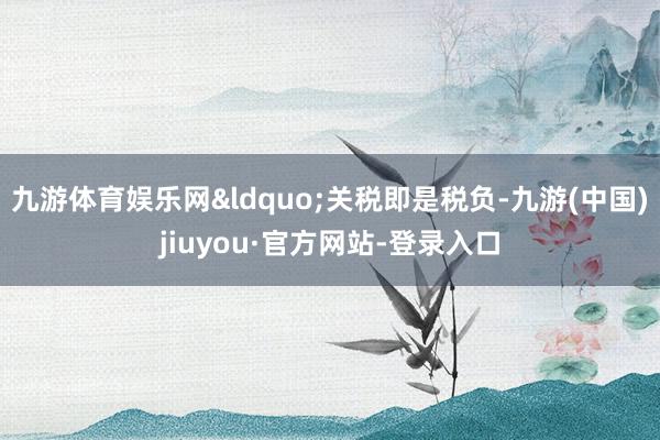 九游体育娱乐网&ldquo;关税即是税负-九游(中国)jiuyou·官方网站-登录入口