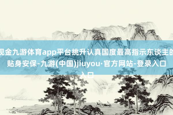 现金九游体育app平台挑升认真国度最高指示东谈主的贴身安保-九游(中国)jiuyou·官方网站-登录入口
