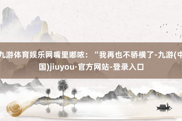 九游体育娱乐网嘴里嘟哝：“我再也不骄横了-九游(中国)jiuyou·官方网站-登录入口