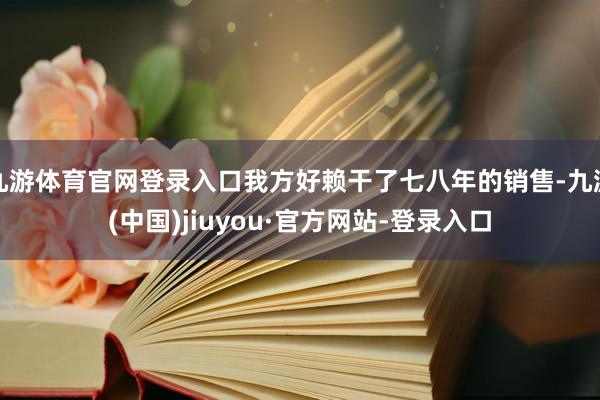 九游体育官网登录入口我方好赖干了七八年的销售-九游(中国)jiuyou·官方网站-登录入口