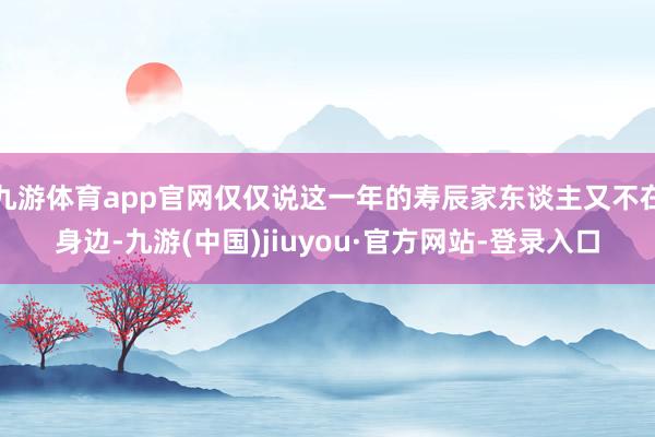九游体育app官网仅仅说这一年的寿辰家东谈主又不在身边-九游(中国)jiuyou·官方网站-登录入口