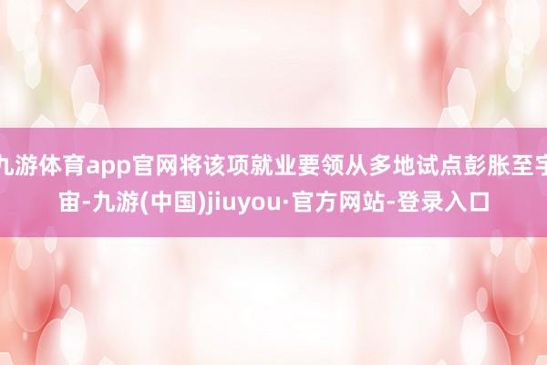 九游体育app官网将该项就业要领从多地试点彭胀至宇宙-九游(中国)jiuyou·官方网站-登录入口