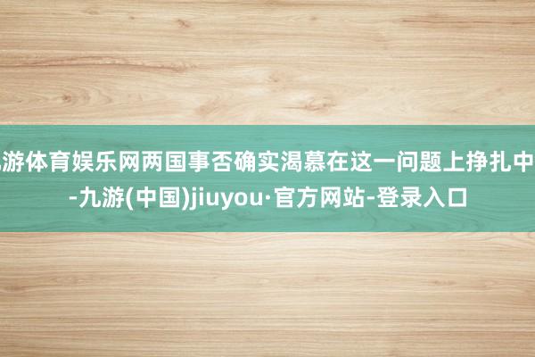 九游体育娱乐网两国事否确实渴慕在这一问题上挣扎中国-九游(中国)jiuyou·官方网站-登录入口