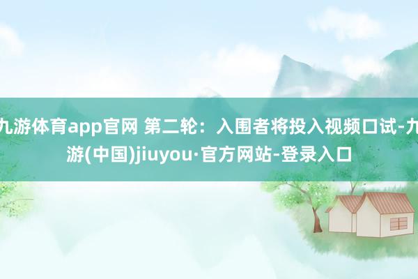 九游体育app官网 第二轮：入围者将投入视频口试-九游(中国)jiuyou·官方网站-登录入口