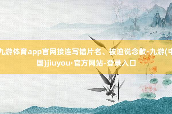 九游体育app官网接连写错片名、被迫说念歉-九游(中国)jiuyou·官方网站-登录入口
