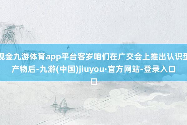 现金九游体育app平台客岁咱们在广交会上推出认识型产物后-九游(中国)jiuyou·官方网站-登录入口
