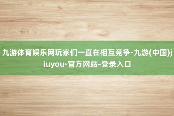 九游体育娱乐网玩家们一直在相互竞争-九游(中国)jiuyou·官方网站-登录入口