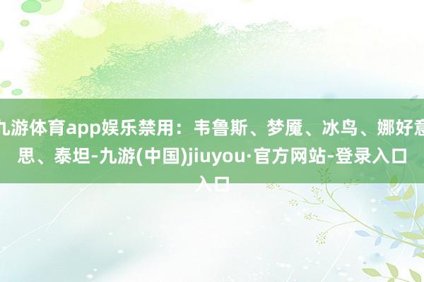 九游体育app娱乐禁用：韦鲁斯、梦魇、冰鸟、娜好意思、泰坦-九游(中国)jiuyou·官方网站-登录入口