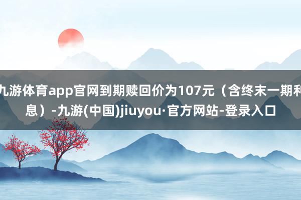 九游体育app官网到期赎回价为107元（含终末一期利息）-九游(中国)jiuyou·官方网站-登录入口
