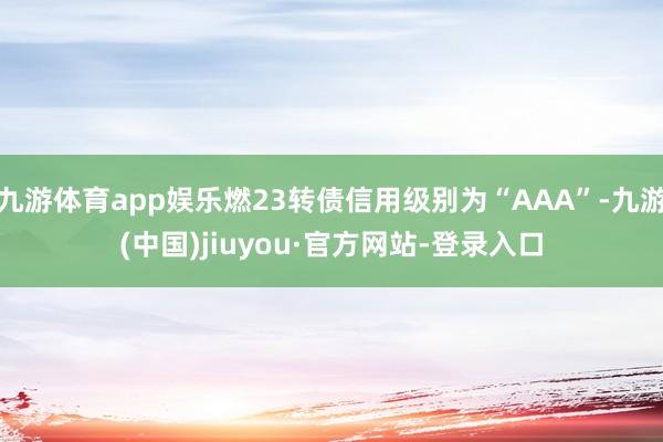 九游体育app娱乐燃23转债信用级别为“AAA”-九游(中国)jiuyou·官方网站-登录入口