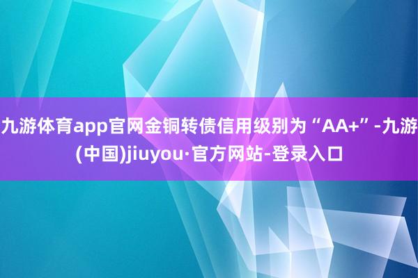 九游体育app官网金铜转债信用级别为“AA+”-九游(中国)jiuyou·官方网站-登录入口