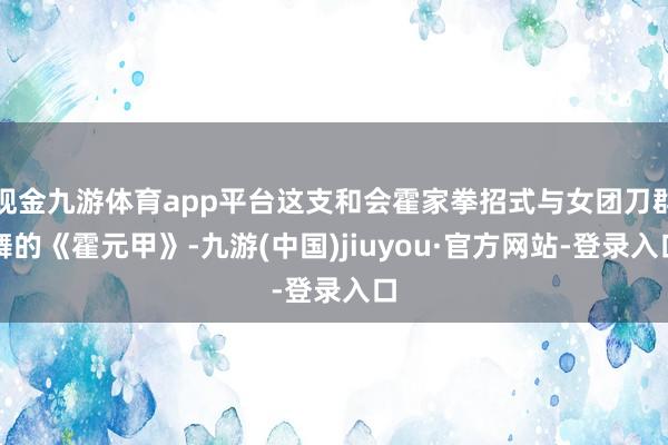 现金九游体育app平台这支和会霍家拳招式与女团刀群舞的《霍元甲》-九游(中国)jiuyou·官方网站-登录入口