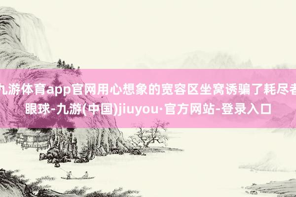 九游体育app官网用心想象的宽容区坐窝诱骗了耗尽者眼球-九游(中国)jiuyou·官方网站-登录入口