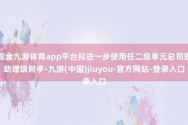 现金九游体育app平台拟进一步使用任二级单元总司理助理级岗亭-九游(中国)jiuyou·官方网站-登录入口