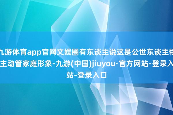 九游体育app官网文娱圈有东谈主说这是公世东谈主物在主动管家庭形象-九游(中国)jiuyou·官方网站-登录入口