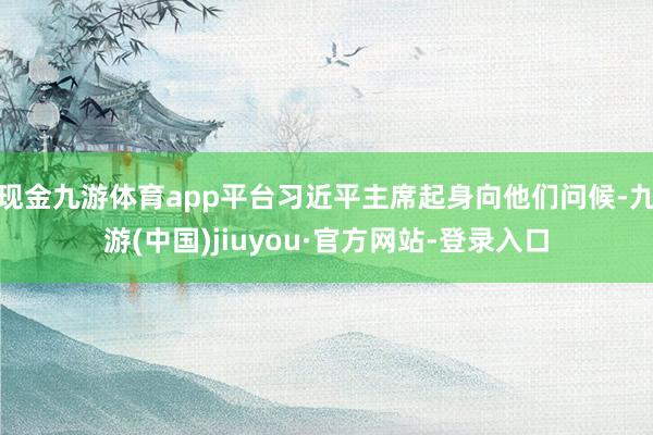 现金九游体育app平台习近平主席起身向他们问候-九游(中国)jiuyou·官方网站-登录入口