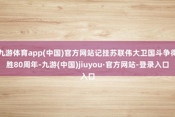 九游体育app(中国)官方网站记挂苏联伟大卫国斗争得胜80周年-九游(中国)jiuyou·官方网站-登录入口