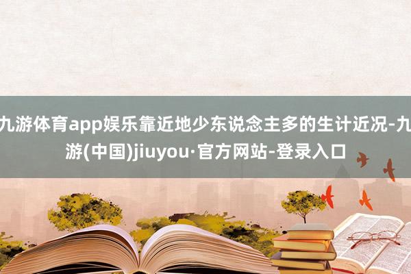 九游体育app娱乐靠近地少东说念主多的生计近况-九游(中国)jiuyou·官方网站-登录入口