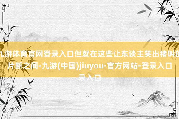 九游体育官网登录入口但就在这些让东谈主笑出猪叫的片断之间-九游(中国)jiuyou·官方网站-登录入口