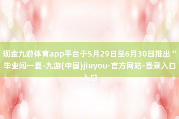 现金九游体育app平台于5月29日至6月30日推出“毕业闯一夏-九游(中国)jiuyou·官方网站-登录入口