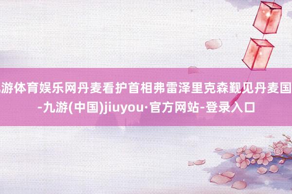 九游体育娱乐网丹麦看护首相弗雷泽里克森觐见丹麦国王-九游(中国)jiuyou·官方网站-登录入口