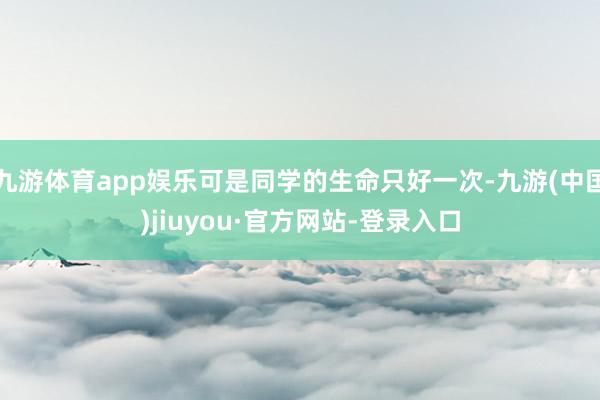 九游体育app娱乐可是同学的生命只好一次-九游(中国)jiuyou·官方网站-登录入口
