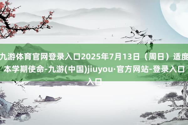 九游体育官网登录入口2025年7月13日(周日)适度本学期使命-九游(中国)jiuyou·官方网站-登录入口
