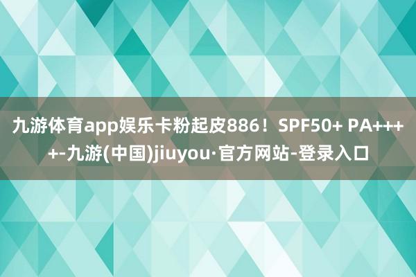 九游体育app娱乐卡粉起皮886！SPF50+ PA++++-九游(中国)jiuyou·官方网站-登录入口