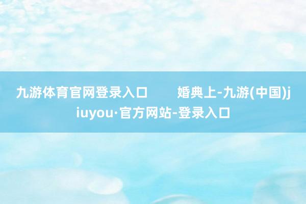 九游体育官网登录入口        婚典上-九游(中国)jiuyou·官方网站-登录入口
