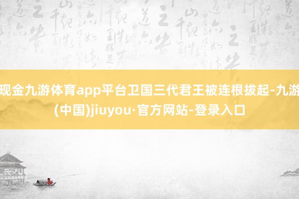 现金九游体育app平台卫国三代君王被连根拔起-九游(中国)jiuyou·官方网站-登录入口