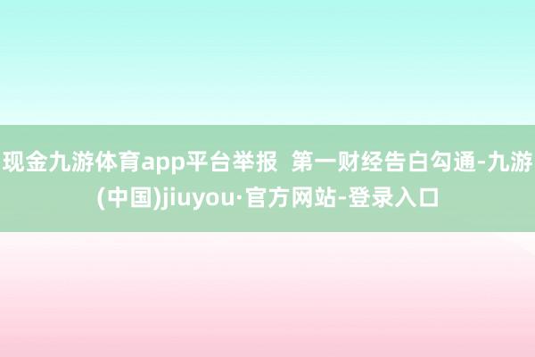 现金九游体育app平台举报  第一财经告白勾通-九游(中国)jiuyou·官方网站-登录入口