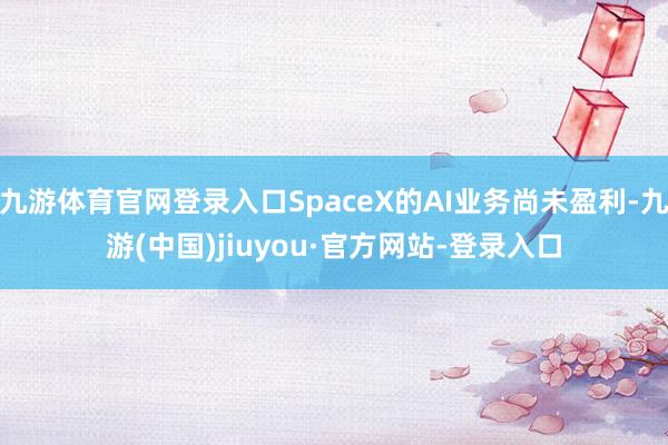九游体育官网登录入口SpaceX的AI业务尚未盈利-九游(中国)jiuyou·官方网站-登录入口