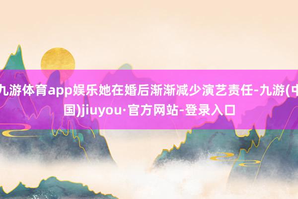 九游体育app娱乐她在婚后渐渐减少演艺责任-九游(中国)jiuyou·官方网站-登录入口