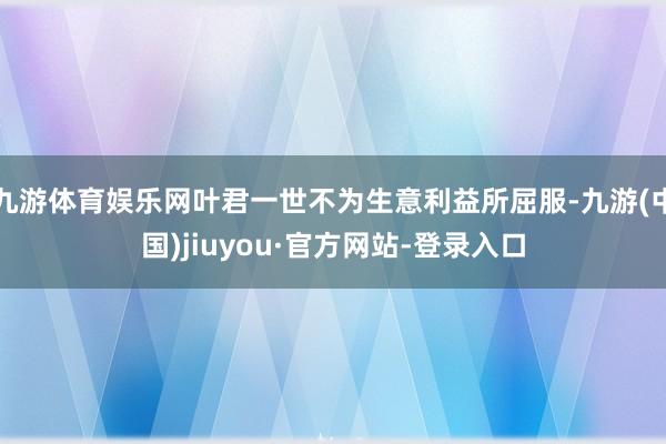 九游体育娱乐网叶君一世不为生意利益所屈服-九游(中国)jiuyou·官方网站-登录入口