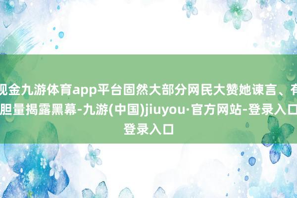 现金九游体育app平台固然大部分网民大赞她谏言、有胆量揭露黑幕-九游(中国)jiuyou·官方网站-登录入口
