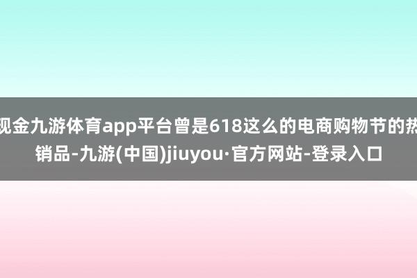 现金九游体育app平台曾是618这么的电商购物节的热销品-九游(中国)jiuyou·官方网站-登录入口