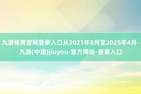 九游体育官网登录入口从2021年8月至2025年4月-九游(中国)jiuyou·官方网站-登录入口