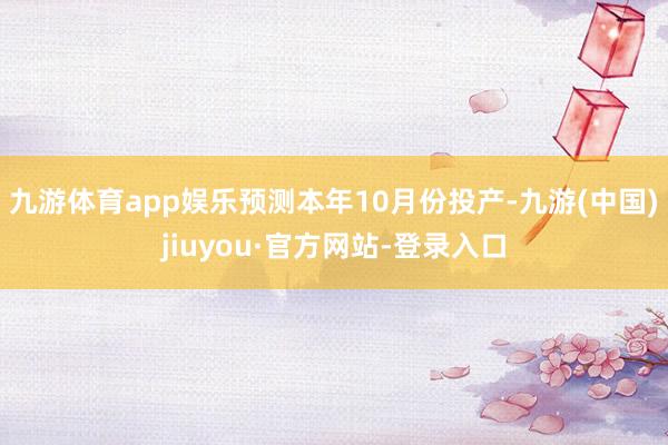 九游体育app娱乐预测本年10月份投产-九游(中国)jiuyou·官方网站-登录入口