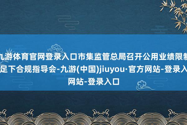 九游体育官网登录入口市集监管总局召开公用业绩限制反足下合规指导会-九游(中国)jiuyou·官方网站-登录入口