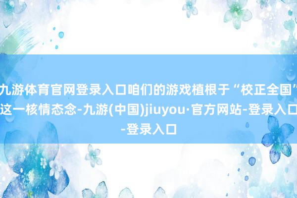 九游体育官网登录入口咱们的游戏植根于“校正全国”这一核情态念-九游(中国)jiuyou·官方网站-登录入口