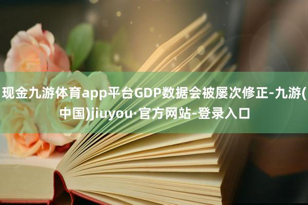 现金九游体育app平台GDP数据会被屡次修正-九游(中国)jiuyou·官方网站-登录入口