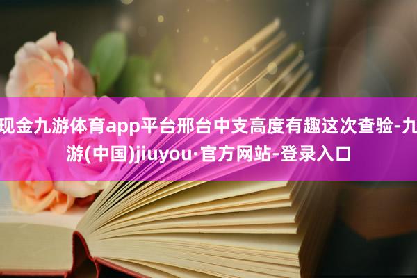 现金九游体育app平台邢台中支高度有趣这次查验-九游(中国)jiuyou·官方网站-登录入口