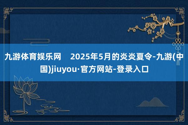 九游体育娱乐网    2025年5月的炎炎夏令-九游(中国)jiuyou·官方网站-登录入口