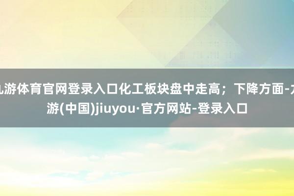 九游体育官网登录入口化工板块盘中走高；下降方面-九游(中国)jiuyou·官方网站-登录入口
