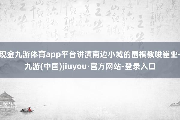 现金九游体育app平台讲演南边小城的围棋教唆崔业-九游(中国)jiuyou·官方网站-登录入口