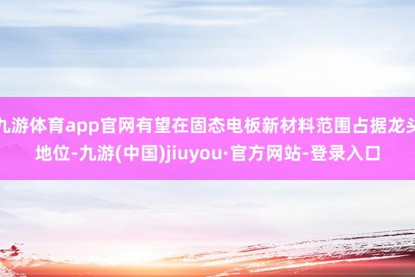 九游体育app官网有望在固态电板新材料范围占据龙头地位-九游(中国)jiuyou·官方网站-登录入口