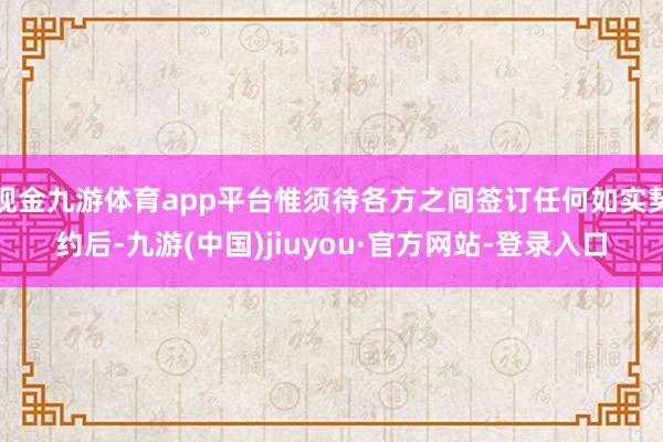 现金九游体育app平台惟须待各方之间签订任何如实契约后-九游(中国)jiuyou·官方网站-登录入口