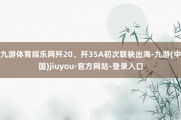 九游体育娱乐网歼20、歼35A初次联袂出海-九游(中国)jiuyou·官方网站-登录入口